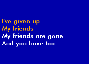 I've given up

My friends

My friends are gone
And you have too