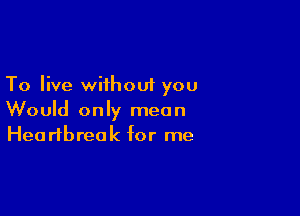 To live wiihoui you

Would only mean
Heartbreak for me