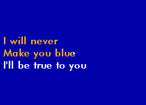 I will never

Make you blue

I'll be true to you