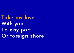 Ta ke my love

With you

To any port
Or foreign shore