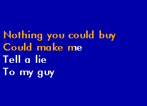 Nothing you could buy
Could make me

Tell a lie
To my guy