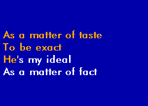 As a mafler of taste
To be exact

He's my ideal
As a maHer of fad