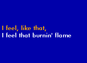 I feel, like that,

I feel that burnin' flame