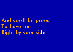 And you'll be proud

To have me
Right by your side