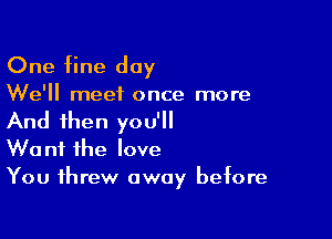 One fine day

We'll meet once more

And then you'll
Want the love
You threw away before
