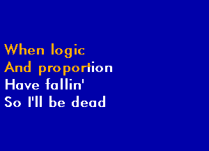 When logic
And pro portion

Have follin'

So I'll be dead