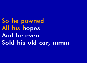 So he pawned

All his hopes

And he even
Sold his old car, mmm