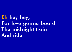 Eh hey hey,

For love gonna board

The midnight train
And ride