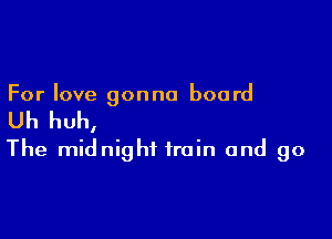 For love gonna board

Uh huh,

The midnight train and go