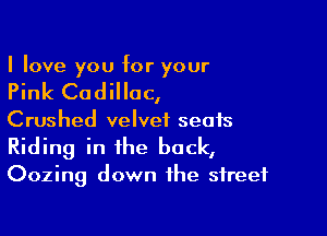 I love you for your

Pink Cadillac,

Crushed velvet seats
Riding in the back,
Oozing down the street