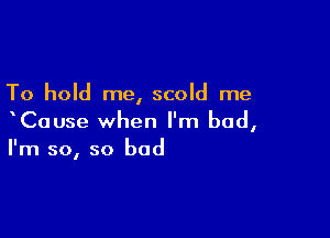 To hold me, scold me

xCause when I'm bad,
I'm so, so bad