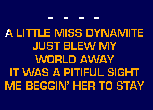 A LITTLE MISS DYNAMITE
JUST BLEW MY
WORLD AWAY

IT WAS A PITIFUL SIGHT

ME BEGGIN' HER TO STAY