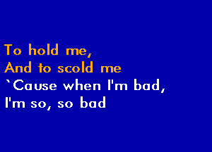 To hold me,
And to scold me

CaUse when I'm bad,
I'm so, so bad