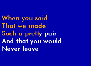 When you said
That we made

Such a preiiy pair
And that you would
Never leave