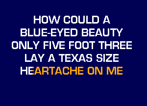 HOW COULD A
BLUE-EYED BEAUTY
ONLY FIVE FOOT THREE
LAY A TEXAS SIZE
HEARTACHE ON ME