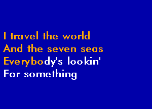 I travel the world
And the seven seas

Everybody's Iookin'
For something