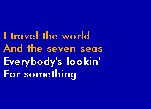 I travel the world
And the seven seas

Everybody's Iookin'
For something