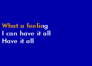 What a feeling

I can have it all
Have it all