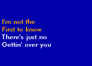 I'm not the
First to know

There's just no
Geifin' over you