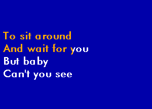 To sit around
And wait for you

Buf be by

Ca n'f you see