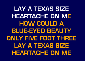 LAY A TEXAS SIZE
HEARTACHE ON ME
HOW COULD A
BLUE-EYED BEAUTY
ONLY FIVE FOOT THREE
LAY A TEXAS SIZE
HEARTACHE ON ME