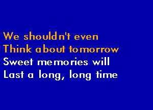 We should n'f even
Think about tomorrow

Sweet memories will
Lost a long, long time