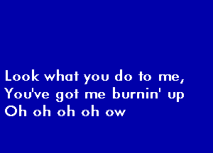 Look what you do to me,
You've got me burnin' up

Oh oh oh oh ow