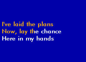 I've laid the plans

Now, lay the chance
Here in my hands