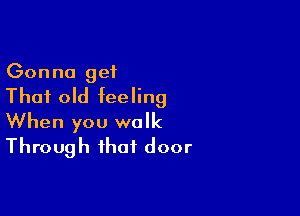 Gonna get
That old feeling

When you walk
Through that door