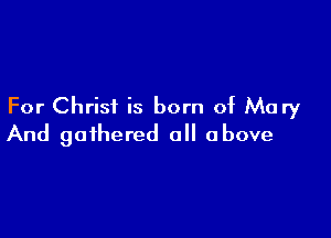 For Christ is born of Mary

And gathered all above
