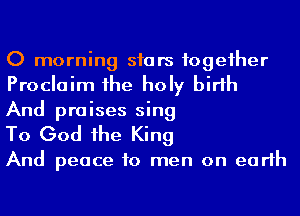 0 morning siars fogeiher
Proclaim 1he holy birth
And praises sing

To God he King

And peace to men on earth