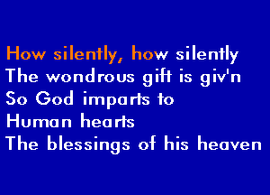 How silently, how silenily
The wondrous gift is giv'n
So God imports to
Human hearts

The blessings of his heaven