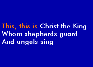 This, this is Christ the King

Whom shepherds guard
And angels sing