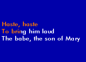 Haste, haste

To bring him loud
The babe, the son of Mary