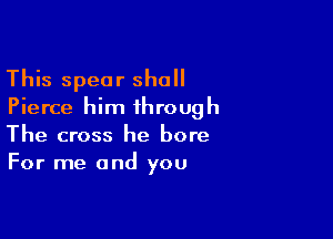This spear shall
Pierce him through

The cross he bore
For me and you