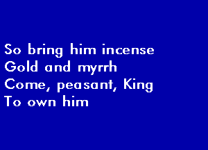 So bring him incense

Gold 0 nd myrrh

Come, peasant, King
To own him