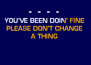 YOU'VE BEEN DOIN' FINE
PLEASE DON'T CHANGE
A THING