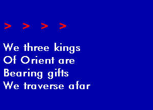 We three kings

Of Orient are
Bearing giHs
We traverse afar