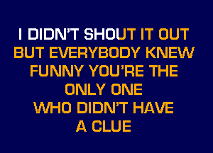 I DIDN'T SHOUT IT OUT
BUT EVERYBODY KNEW
FUNNY YOU'RE THE
ONLY ONE
WHO DIDN'T HAVE
A CLUE