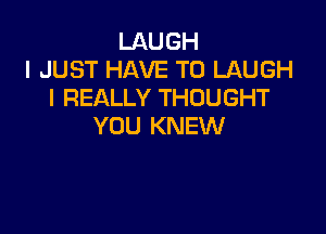 LAUGH
I JUST HAVE TO LAUGH
I REALLY THOUGHT

YOU KNEW