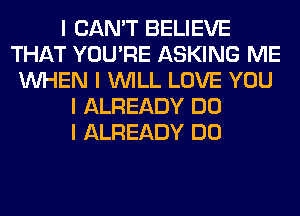 I CAN'T BELIEVE
THAT YOU'RE ASKING ME
INHEN I INILL LOVE YOU
I ALREADY DO
I ALREADY DO