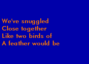 We've snuggled
Close together

Like two birds of
A feather would be