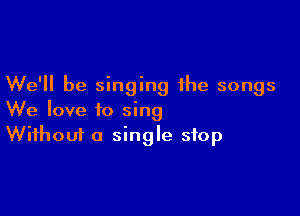 We'll be singing the songs

We love to sing
Without a single stop