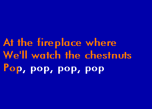 At the fireplace where

We'll watch the chestnuts
POP, P0P. 90p, pop