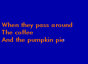 When they pass around

The coffee
And the pumpkin pie