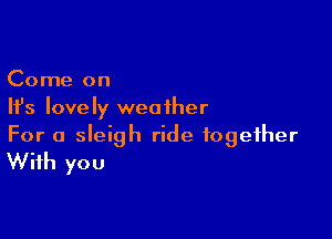 Come on
Ifs lovely weather

For a sleigh ride together
With you