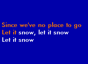 Since we've no place to go

Let it snow, let it snow
Let it snow