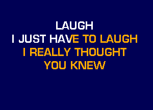 LAUGH
I JUST HAVE TO LAUGH
I REALLY THOUGHT

YOU KNEW