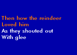 Then how 1he reindeer
Loved him

As they shouted 001
With glee