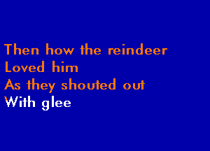 Then how 1he reindeer
Loved him

As they shouted 001
With glee